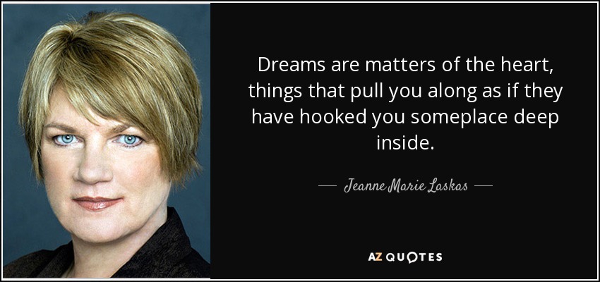 Dreams are matters of the heart, things that pull you along as if they have hooked you someplace deep inside. - Jeanne Marie Laskas