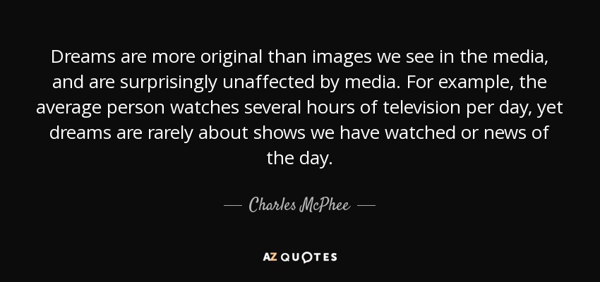 Dreams are more original than images we see in the media, and are surprisingly unaffected by media. For example, the average person watches several hours of television per day, yet dreams are rarely about shows we have watched or news of the day. - Charles McPhee