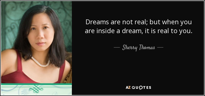 Dreams are not real; but when you are inside a dream, it is real to you. - Sherry Thomas
