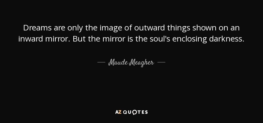 Dreams are only the image of outward things shown on an inward mirror. But the mirror is the soul's enclosing darkness. - Maude Meagher