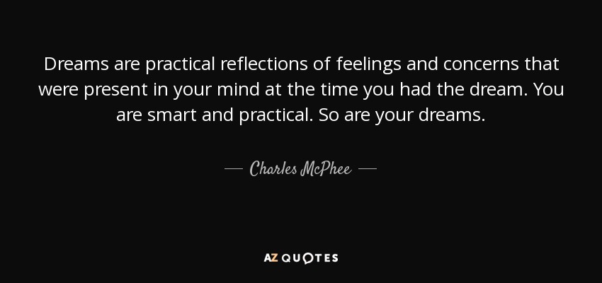 Dreams are practical reflections of feelings and concerns that were present in your mind at the time you had the dream. You are smart and practical. So are your dreams. - Charles McPhee