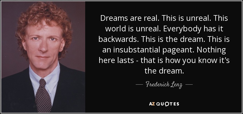 Dreams are real. This is unreal. This world is unreal. Everybody has it backwards. This is the dream. This is an insubstantial pageant. Nothing here lasts - that is how you know it's the dream. - Frederick Lenz