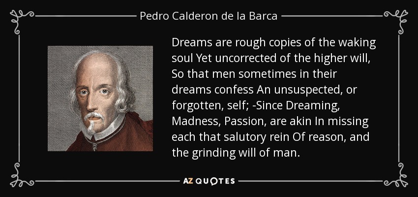 Dreams are rough copies of the waking soul Yet uncorrected of the higher will, So that men sometimes in their dreams confess An unsuspected, or forgotten, self; -Since Dreaming, Madness, Passion, are akin In missing each that salutory rein Of reason, and the grinding will of man. - Pedro Calderon de la Barca
