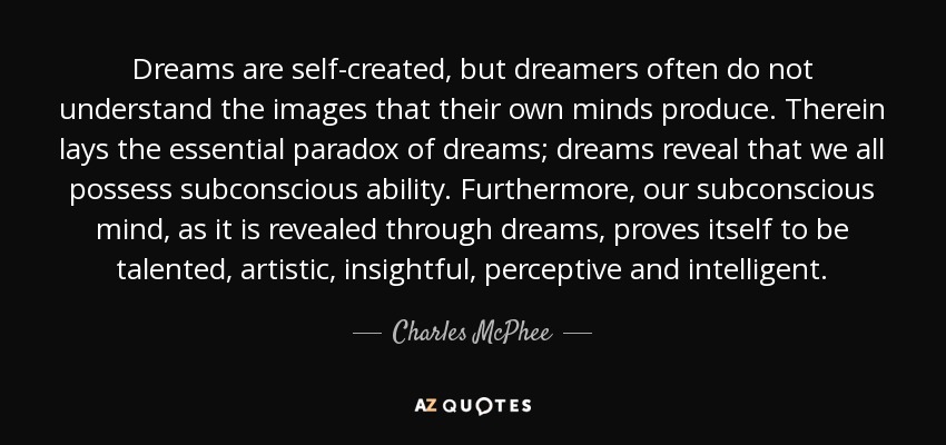 Dreams are self-created, but dreamers often do not understand the images that their own minds produce. Therein lays the essential paradox of dreams; dreams reveal that we all possess subconscious ability. Furthermore, our subconscious mind, as it is revealed through dreams, proves itself to be talented, artistic, insightful, perceptive and intelligent. - Charles McPhee