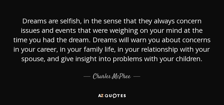 Dreams are selfish, in the sense that they always concern issues and events that were weighing on your mind at the time you had the dream. Dreams will warn you about concerns in your career, in your family life, in your relationship with your spouse, and give insight into problems with your children. - Charles McPhee