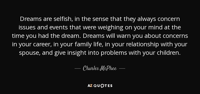 Dreams are selfish, in the sense that they always concern issues and events that were weighing on your mind at the time you had the dream. Dreams will warn you about concerns in your career, in your family life, in your relationship with your spouse, and give insight into problems with your children. - Charles McPhee