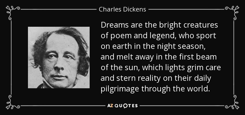 Dreams are the bright creatures of poem and legend, who sport on earth in the night season, and melt away in the first beam of the sun, which lights grim care and stern reality on their daily pilgrimage through the world. - Charles Dickens
