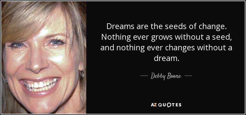 Dreams are the seeds of change. Nothing ever grows without a seed, and nothing ever changes without a dream. - Debby Boone