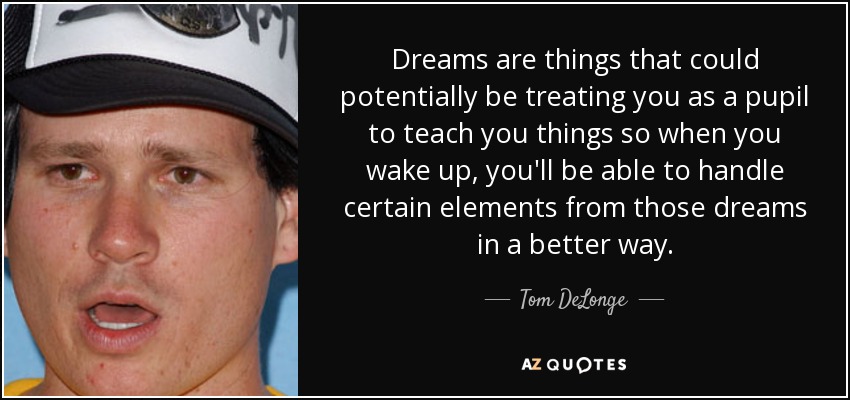 Dreams are things that could potentially be treating you as a pupil to teach you things so when you wake up, you'll be able to handle certain elements from those dreams in a better way. - Tom DeLonge