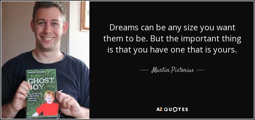 Dreams can be any size you want them to be. But the important thing is that you have one that is yours. - Martin Pistorius