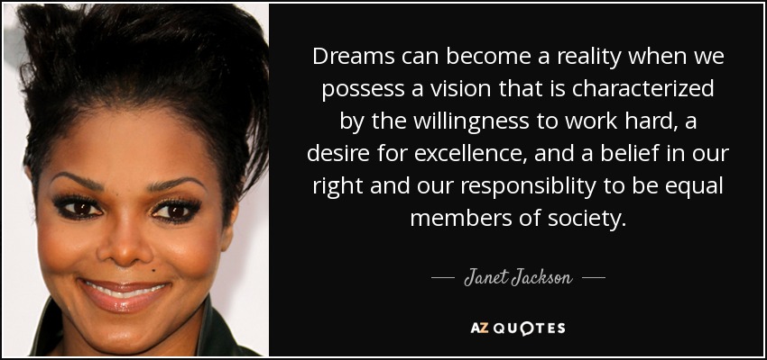 Dreams can become a reality when we possess a vision that is characterized by the willingness to work hard, a desire for excellence, and a belief in our right and our responsiblity to be equal members of society. - Janet Jackson
