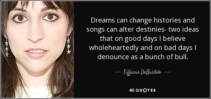 Dreams can change histories and songs can alter destinies- two ideas that on good days I believe wholeheartedly and on bad days I denounce as a bunch of bull. - Tiffanie DeBartolo