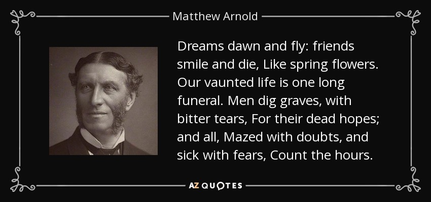 Dreams dawn and fly: friends smile and die, Like spring flowers. Our vaunted life is one long funeral. Men dig graves, with bitter tears, For their dead hopes; and all, Mazed with doubts, and sick with fears, Count the hours. - Matthew Arnold