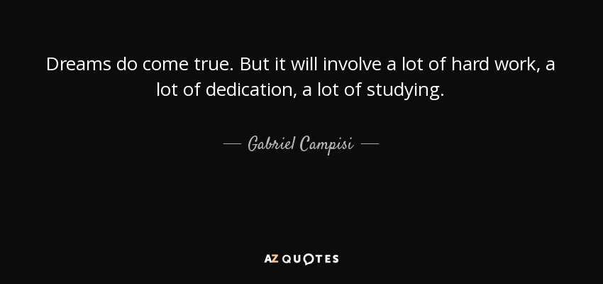 Dreams do come true. But it will involve a lot of hard work, a lot of dedication, a lot of studying. - Gabriel Campisi