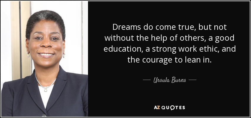 Dreams do come true, but not without the help of others, a good education, a strong work ethic, and the courage to lean in. - Ursula Burns