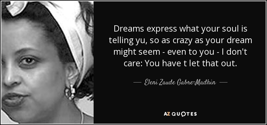 Dreams express what your soul is telling yu, so as crazy as your dream might seem - even to you - I don't care: You have t let that out. - Eleni Zaude Gabre-Madhin