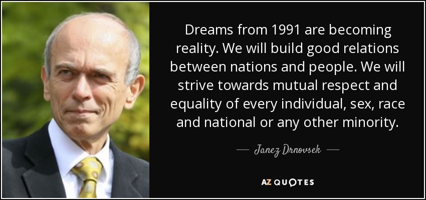 Dreams from 1991 are becoming reality. We will build good relations between nations and people. We will strive towards mutual respect and equality of every individual, sex, race and national or any other minority. - Janez Drnovsek
