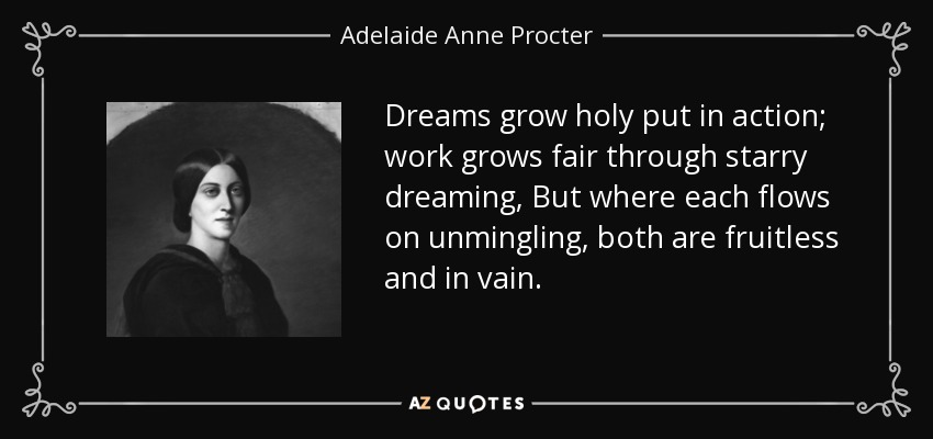 Dreams grow holy put in action; work grows fair through starry dreaming, But where each flows on unmingling, both are fruitless and in vain. - Adelaide Anne Procter