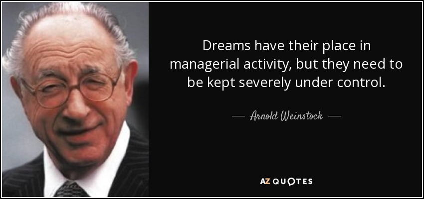 Dreams have their place in managerial activity, but they need to be kept severely under control. - Arnold Weinstock