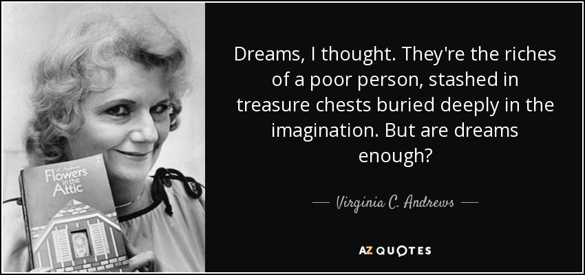 Dreams, I thought. They're the riches of a poor person, stashed in treasure chests buried deeply in the imagination. But are dreams enough? - Virginia C. Andrews