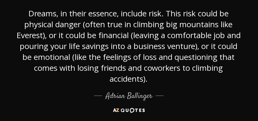 Dreams, in their essence, include risk. This risk could be physical danger (often true in climbing big mountains like Everest), or it could be financial (leaving a comfortable job and pouring your life savings into a business venture), or it could be emotional (like the feelings of loss and questioning that comes with losing friends and coworkers to climbing accidents). - Adrian Ballinger