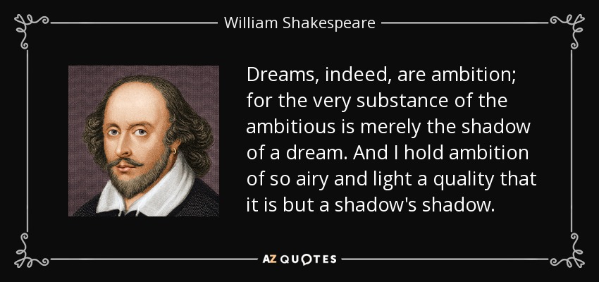 Dreams, indeed, are ambition; for the very substance of the ambitious is merely the shadow of a dream. And I hold ambition of so airy and light a quality that it is but a shadow's shadow. - William Shakespeare