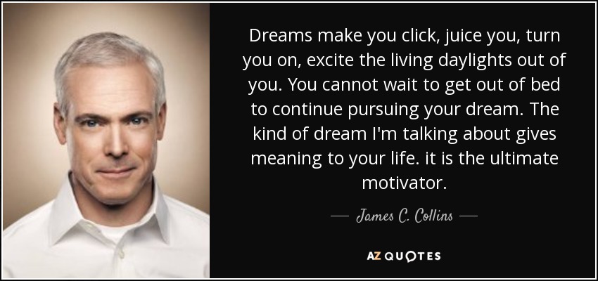 Dreams make you click, juice you, turn you on, excite the living daylights out of you. You cannot wait to get out of bed to continue pursuing your dream. The kind of dream I'm talking about gives meaning to your life. it is the ultimate motivator. - James C. Collins