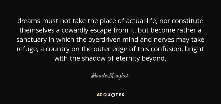 dreams must not take the place of actual life, nor constitute themselves a cowardly escape from it, but become rather a sanctuary in which the overdriven mind and nerves may take refuge, a country on the outer edge of this confusion, bright with the shadow of eternity beyond. - Maude Meagher