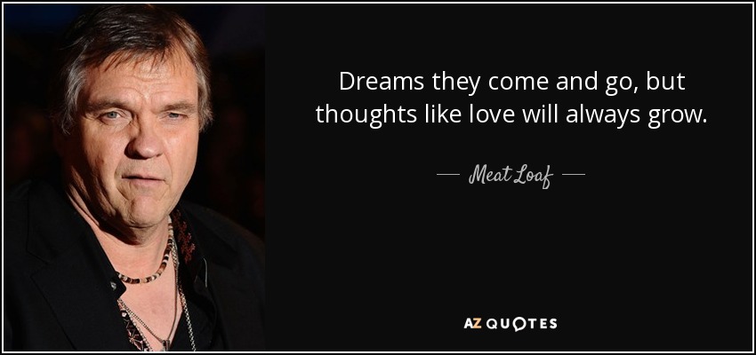 Dreams they come and go, but thoughts like love will always grow. - Meat Loaf