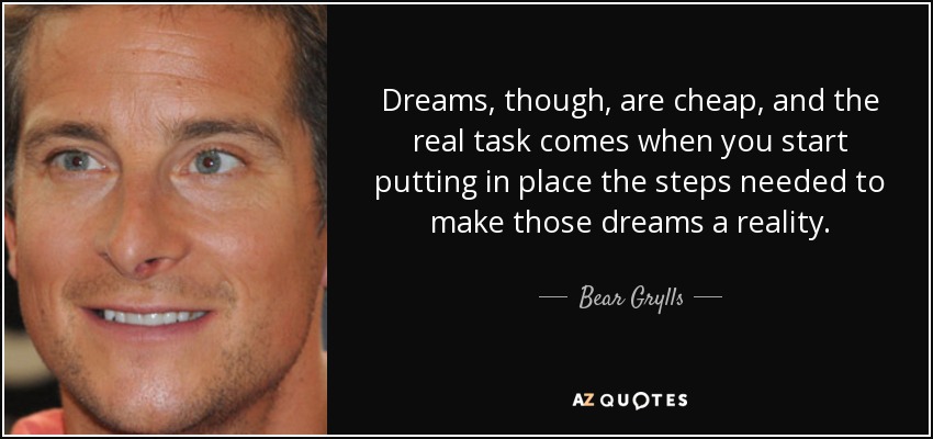Dreams, though, are cheap, and the real task comes when you start putting in place the steps needed to make those dreams a reality. - Bear Grylls