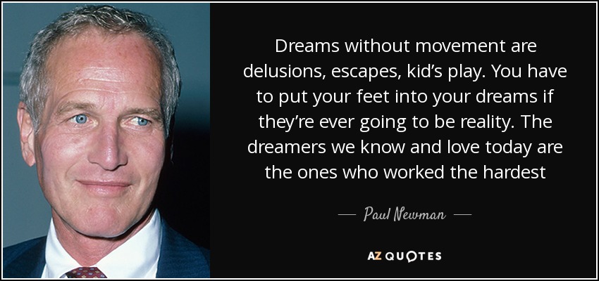 Dreams without movement are delusions, escapes, kid’s play. You have to put your feet into your dreams if they’re ever going to be reality. The dreamers we know and love today are the ones who worked the hardest - Paul Newman