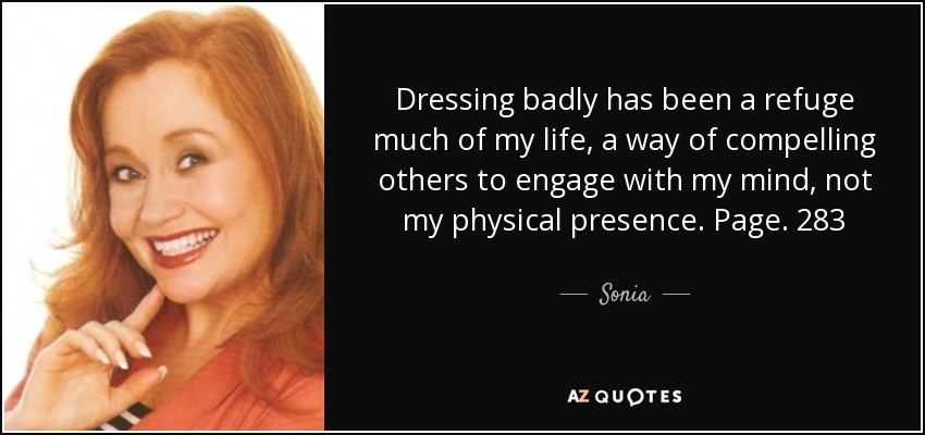 Dressing badly has been a refuge much of my life, a way of compelling others to engage with my mind, not my physical presence. Page. 283 - Sonia