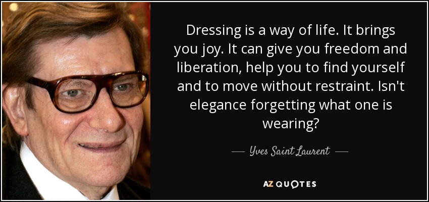 Dressing is a way of life. It brings you joy. It can give you freedom and liberation, help you to find yourself and to move without restraint. Isn't elegance forgetting what one is wearing? - Yves Saint Laurent