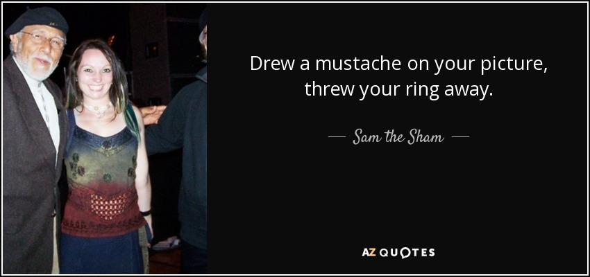 Drew a mustache on your picture, threw your ring away. - Sam the Sham