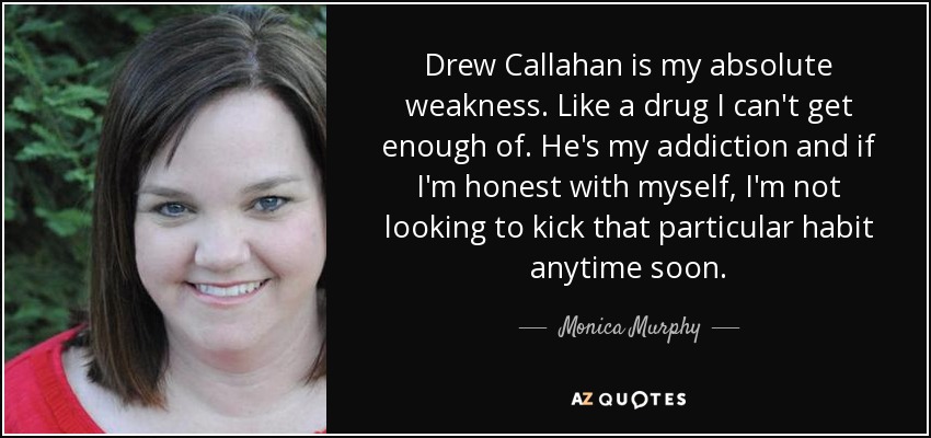 Drew Callahan is my absolute weakness. Like a drug I can't get enough of. He's my addiction and if I'm honest with myself, I'm not looking to kick that particular habit anytime soon. - Monica Murphy