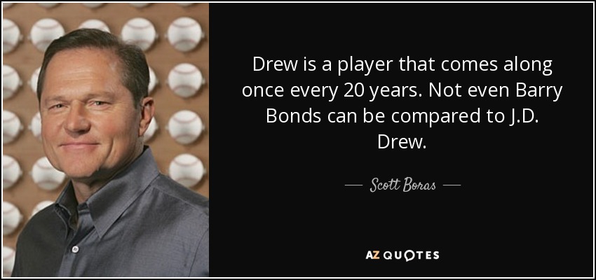 Drew is a player that comes along once every 20 years. Not even Barry Bonds can be compared to J.D. Drew. - Scott Boras