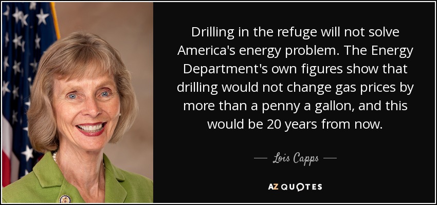 Drilling in the refuge will not solve America's energy problem. The Energy Department's own figures show that drilling would not change gas prices by more than a penny a gallon, and this would be 20 years from now. - Lois Capps