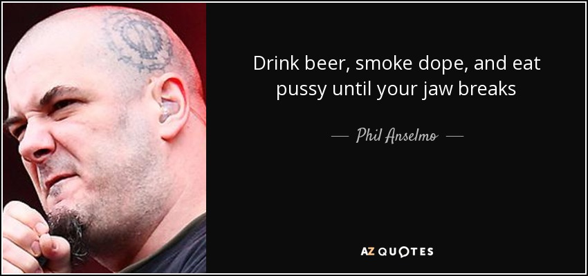 Drink beer, smoke dope, and eat pussy until your jaw breaks - Phil Anselmo