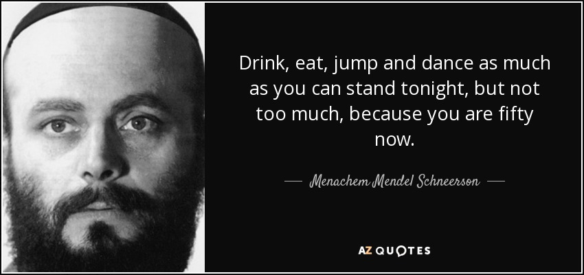 Drink, eat, jump and dance as much as you can stand tonight, but not too much, because you are fifty now. - Menachem Mendel Schneerson