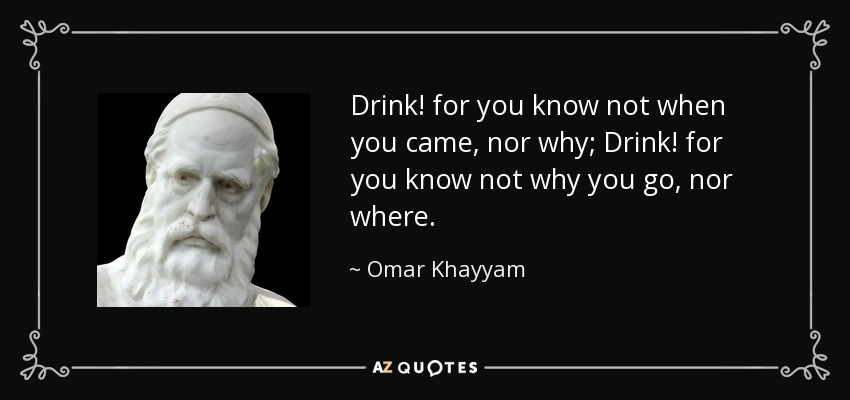 Drink! for you know not when you came, nor why; Drink! for you know not why you go, nor where. - Omar Khayyam