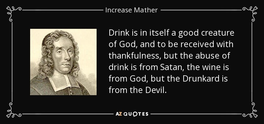 Drink is in itself a good creature of God, and to be received with thankfulness, but the abuse of drink is from Satan, the wine is from God, but the Drunkard is from the Devil. - Increase Mather