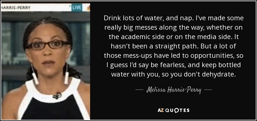 Drink lots of water, and nap. I've made some really big messes along the way, whether on the academic side or on the media side. It hasn't been a straight path. But a lot of those mess-ups have led to opportunities, so I guess I'd say be fearless, and keep bottled water with you, so you don't dehydrate. - Melissa Harris-Perry