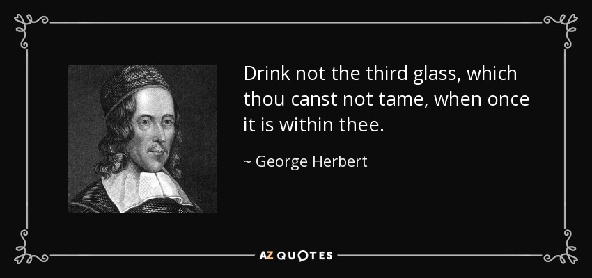 Drink not the third glass, which thou canst not tame, when once it is within thee. - George Herbert