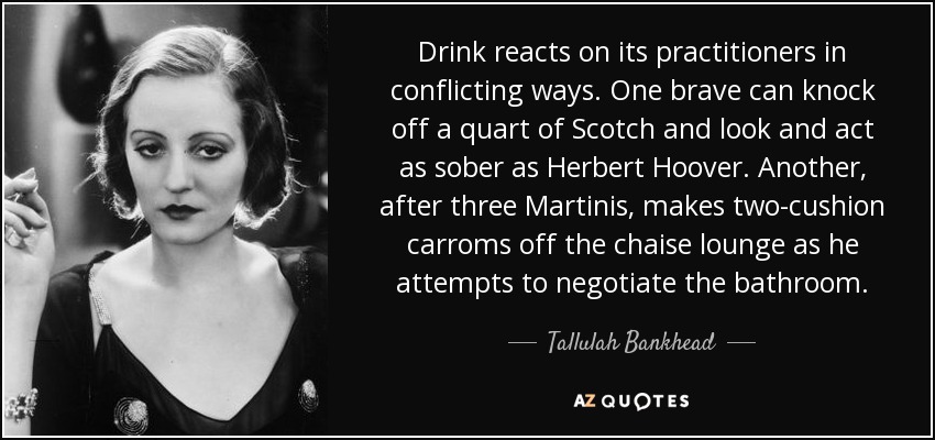Drink reacts on its practitioners in conflicting ways. One brave can knock off a quart of Scotch and look and act as sober as Herbert Hoover. Another, after three Martinis, makes two-cushion carroms off the chaise lounge as he attempts to negotiate the bathroom. - Tallulah Bankhead