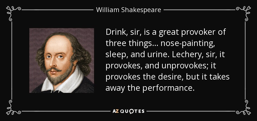 Drink, sir, is a great provoker of three things . . . nose-painting, sleep, and urine. Lechery, sir, it provokes, and unprovokes; it provokes the desire, but it takes away the performance. - William Shakespeare