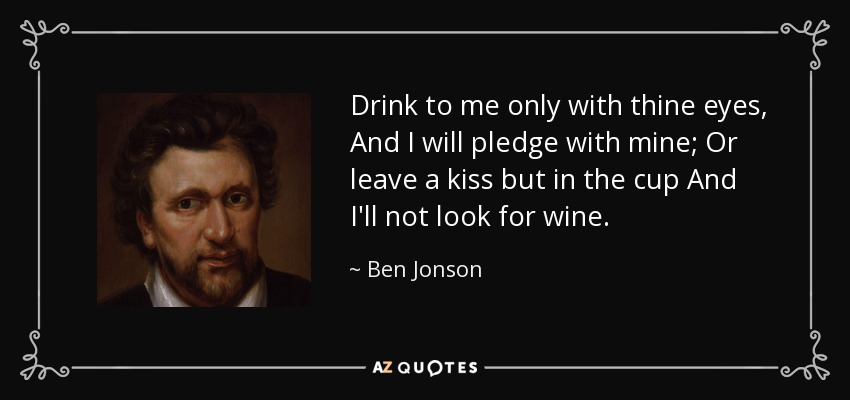 Drink to me only with thine eyes, And I will pledge with mine; Or leave a kiss but in the cup And I'll not look for wine. - Ben Jonson