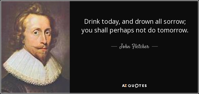 Drink today, and drown all sorrow; you shall perhaps not do tomorrow. - John Fletcher