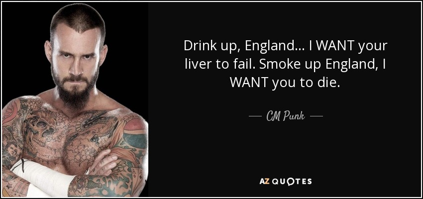 Drink up, England... I WANT your liver to fail. Smoke up England, I WANT you to die. - CM Punk