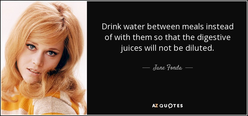 Drink water between meals instead of with them so that the digestive juices will not be diluted. - Jane Fonda