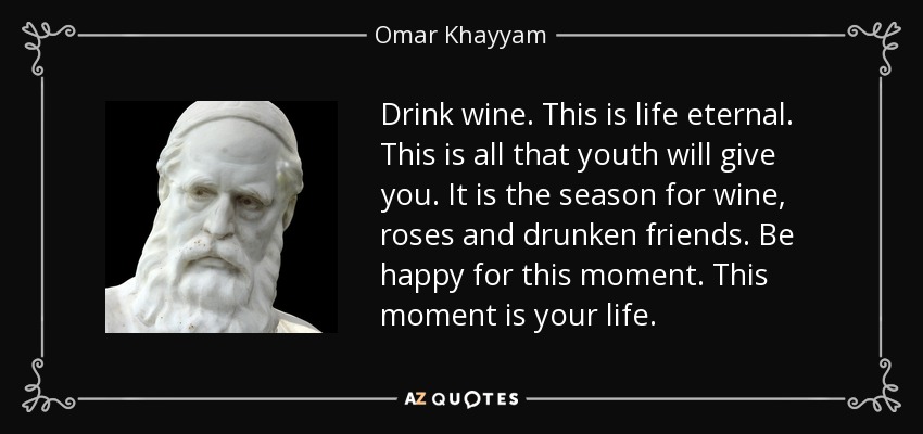 Drink wine. This is life eternal. This is all that youth will give you. It is the season for wine, roses and drunken friends. Be happy for this moment. This moment is your life. - Omar Khayyam
